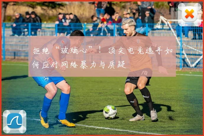 拒绝“玻璃心”！顶尖电竞选手如何应对网络暴力与质疑