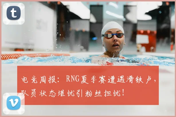 电竞周报:RNG夏季赛遭遇滑铁卢,队员状态堪忧引粉丝担忧!