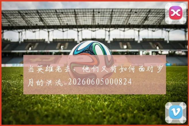 当英雄老去，他们又将如何面对岁月的洪流_20260605000824