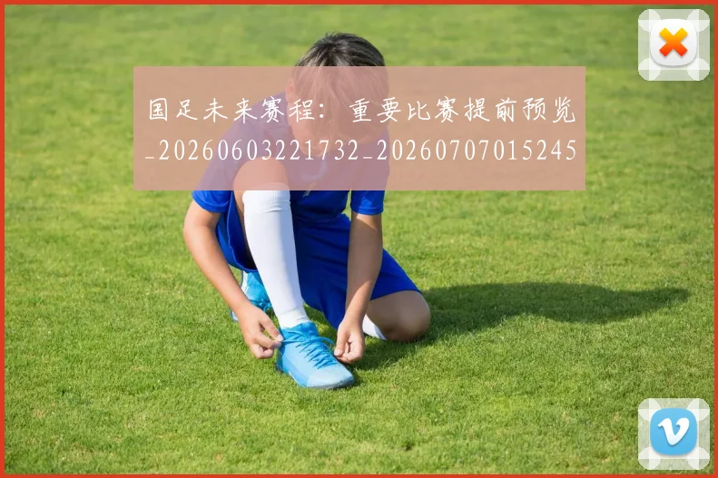 国足未来赛程：重要比赛提前预览_20260603221732_20260707015245