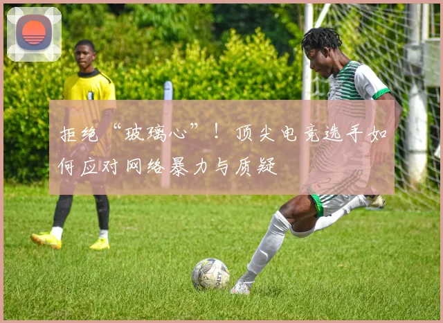 拒绝“玻璃心”!顶尖电竞选手如何应对网络暴力与质疑