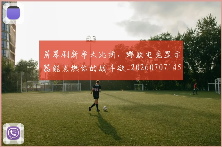 屏幕刷新率大比拼，哪款电竞显示器能点燃你的战斗欲_20260707145704