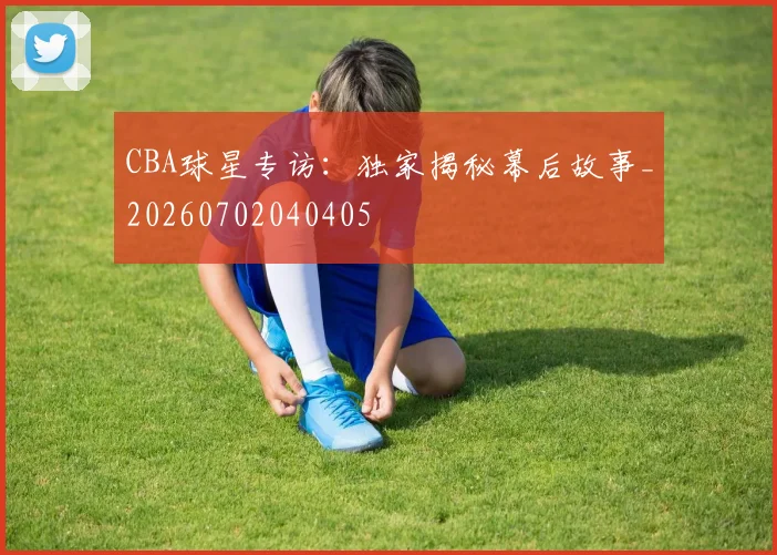 CBA球星专访:独家揭秘幕后故事_20260702040405