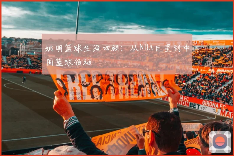 姚明篮球生涯回顾：从NBA巨星到中国篮球领袖