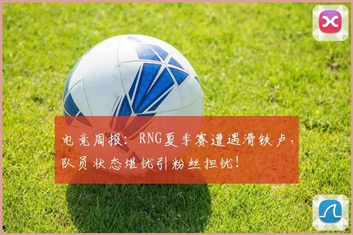 电竞周报：RNG夏季赛遭遇滑铁卢，队员状态堪忧引粉丝担忧！