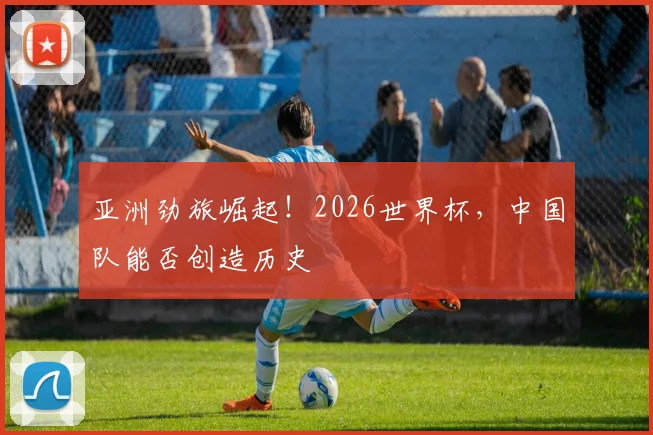 亚洲劲旅崛起！2026世界杯，中国队能否创造历史